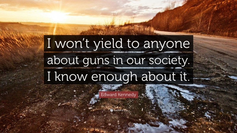 Edward Kennedy Quote: “I won’t yield to anyone about guns in our society. I know enough about it.”