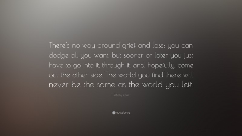 Johnny Cash Quote: “There's no way around grief and loss: you can dodge all you want, but sooner or later you just have to go into it, through it, and, hopefully, come out the other side. The world you find there will never be the same as the world you left.”