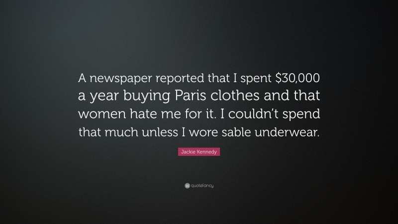 Jackie Kennedy Quote: “A newspaper reported that I spent $30,000 a year buying Paris clothes and that women hate me for it. I couldn’t spend that much unless I wore sable underwear.”