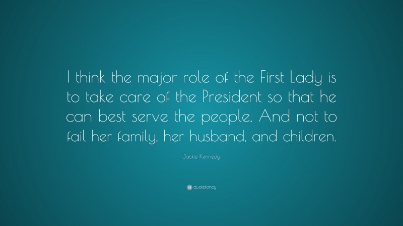 Jackie Kennedy Quote: “I think the major role of the First Lady is to take care of the President so that he can best serve the people. And not to fail her family, her husband, and children.”