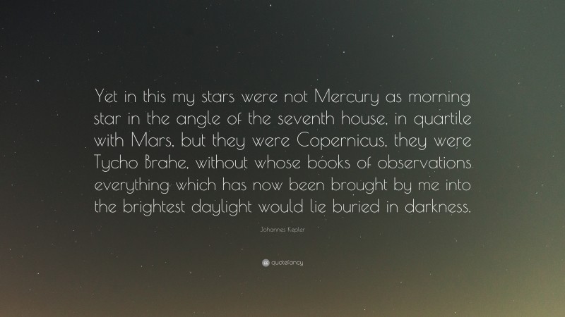 Johannes Kepler Quote: “Yet in this my stars were not Mercury as morning star in the angle of the seventh house, in quartile with Mars, but they were Copernicus, they were Tycho Brahe, without whose books of observations everything which has now been brought by me into the brightest daylight would lie buried in darkness.”