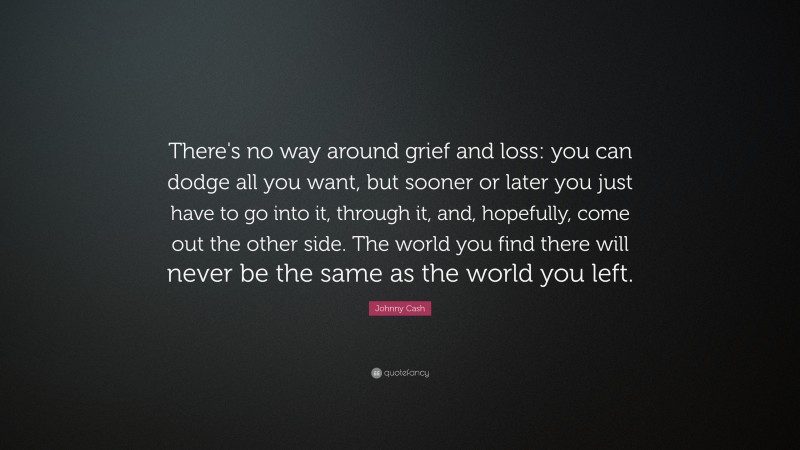 Johnny Cash Quote: “There's no way around grief and loss: you can dodge all you want, but sooner or later you just have to go into it, through it, and, hopefully, come out the other side. The world you find there will never be the same as the world you left.”