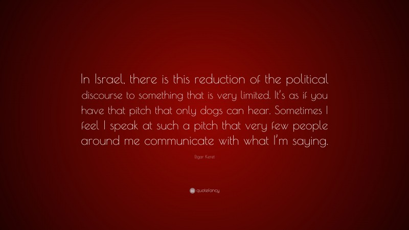 Etgar Keret Quote: “In Israel, there is this reduction of the political discourse to something that is very limited. It’s as if you have that pitch that only dogs can hear. Sometimes I feel I speak at such a pitch that very few people around me communicate with what I’m saying.”