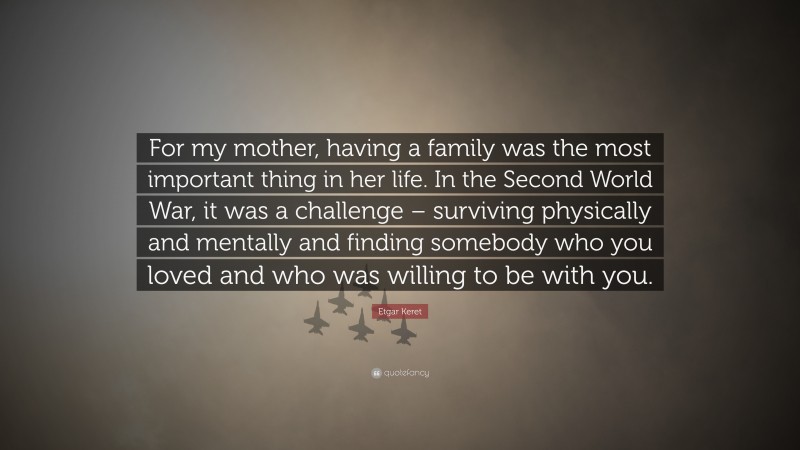 Etgar Keret Quote: “For my mother, having a family was the most important thing in her life. In the Second World War, it was a challenge – surviving physically and mentally and finding somebody who you loved and who was willing to be with you.”