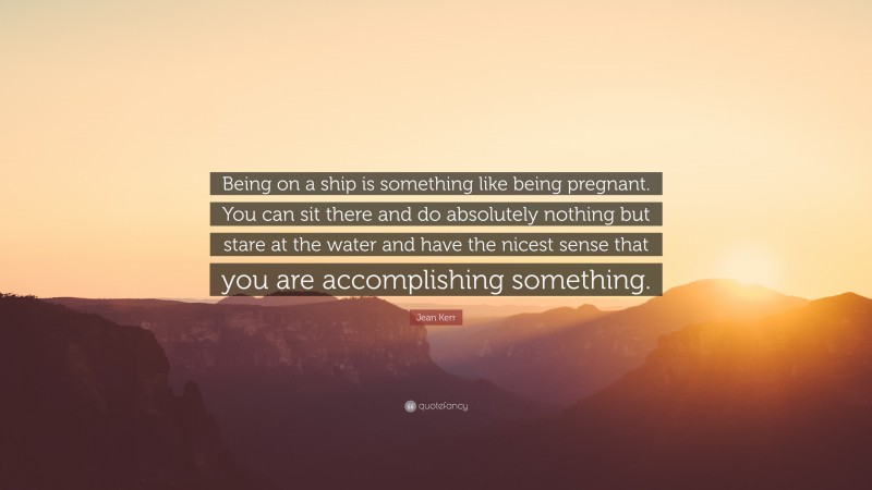 Jean Kerr Quote: “Being on a ship is something like being pregnant. You can sit there and do absolutely nothing but stare at the water and have the nicest sense that you are accomplishing something.”