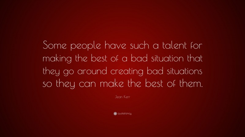 Jean Kerr Quote: “Some people have such a talent for making the best of a bad situation that they go around creating bad situations so they can make the best of them.”