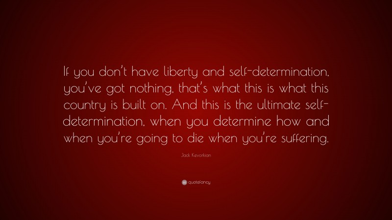 Jack Kevorkian Quote: “If you don’t have liberty and self-determination, you’ve got nothing, that’s what this is what this country is built on. And this is the ultimate self-determination, when you determine how and when you’re going to die when you’re suffering.”