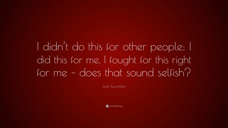 Jack Kevorkian Quote: “I didn’t do this for other people; I did this for me. I fought for this right for me – does that sound selfish?”