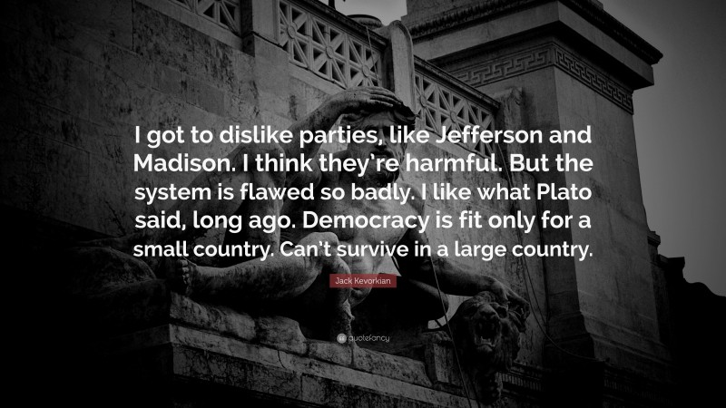 Jack Kevorkian Quote: “I got to dislike parties, like Jefferson and Madison. I think they’re harmful. But the system is flawed so badly. I like what Plato said, long ago. Democracy is fit only for a small country. Can’t survive in a large country.”