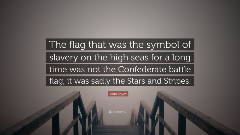 Alan Keyes Quote: “The flag that was the symbol of slavery on the high seas for a long time was not the Confederate battle flag, it was sadly the Stars and Stripes.”