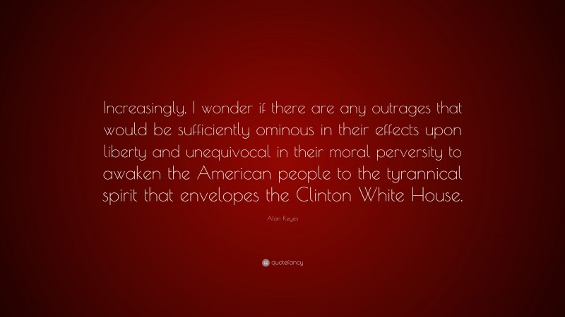 Alan Keyes Quote: “Increasingly, I wonder if there are any outrages that would be sufficiently ominous in their effects upon liberty and unequivocal in their moral perversity to awaken the American people to the tyrannical spirit that envelopes the Clinton White House.”