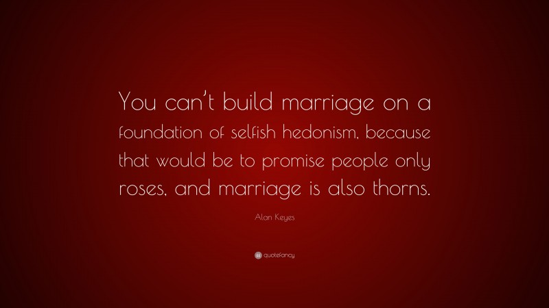 Alan Keyes Quote: “You can’t build marriage on a foundation of selfish hedonism, because that would be to promise people only roses, and marriage is also thorns.”