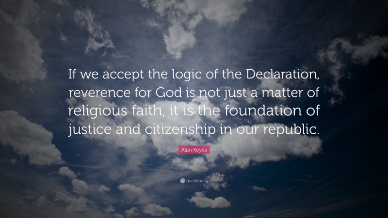 Alan Keyes Quote: “If we accept the logic of the Declaration, reverence for God is not just a matter of religious faith, it is the foundation of justice and citizenship in our republic.”