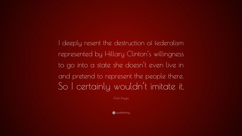 Alan Keyes Quote: “I deeply resent the destruction of federalism represented by Hillary Clinton’s willingness to go into a state she doesn’t even live in and pretend to represent the people there. So I certainly wouldn’t imitate it.”