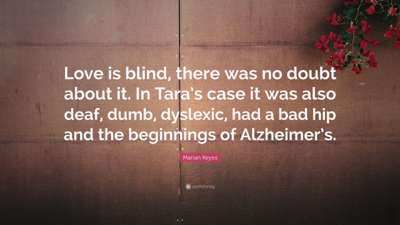 Marian Keyes Quote: “Love is blind, there was no doubt about it. In Tara’s case it was also deaf, dumb, dyslexic, had a bad hip and the beginnings of Alzheimer’s.”