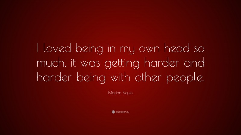 Marian Keyes Quote: “I loved being in my own head so much, it was getting harder and harder being with other people.”