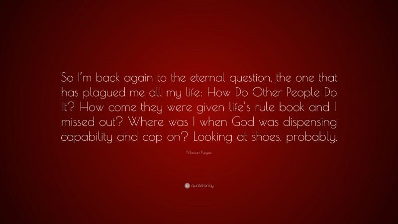 Marian Keyes Quote: “So I’m back again to the eternal question, the one that has plagued me all my life: How Do Other People Do It? How come they were given life’s rule book and I missed out? Where was I when God was dispensing capability and cop on? Looking at shoes, probably.”