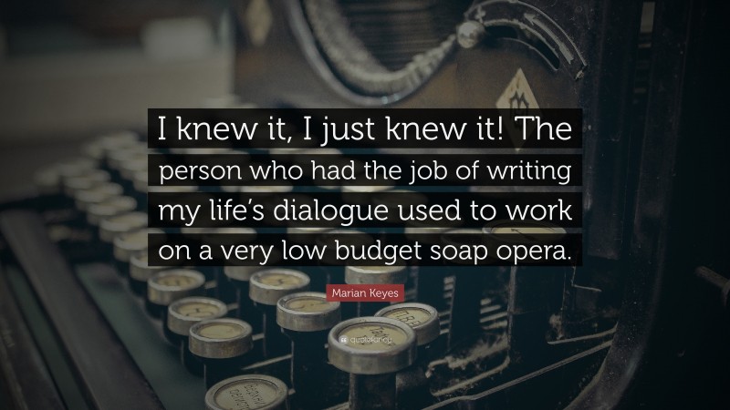 Marian Keyes Quote: “I knew it, I just knew it! The person who had the job of writing my life’s dialogue used to work on a very low budget soap opera.”