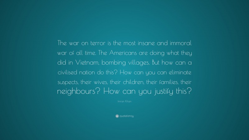 Imran Khan Quote: “The war on terror is the most insane and immoral war of all time. The Americans are doing what they did in Vietnam, bombing villages. But how can a civilised nation do this? How can you can eliminate suspects, their wives, their children, their families, their neighbours? How can you justify this?”