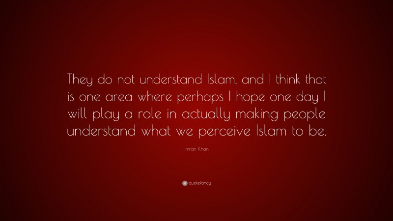 Imran Khan Quote: “They do not understand Islam, and I think that is one area where perhaps I hope one day I will play a role in actually making people understand what we perceive Islam to be.”