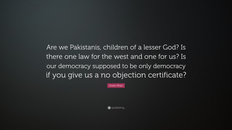 Imran Khan Quote: “Are we Pakistanis, children of a lesser God? Is there one law for the west and one for us? Is our democracy supposed to be only democracy if you give us a no objection certificate?”