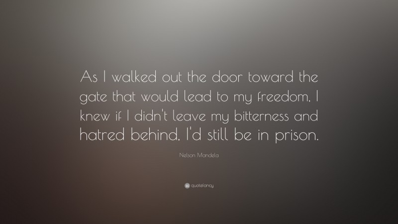 Nelson Mandela Quote: “As I walked out the door toward the gate that would lead to my freedom, I knew if I didn't leave my bitterness and hatred behind, I'd still be in prison.”