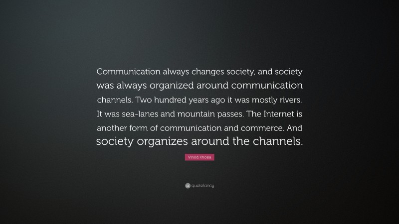 Vinod Khosla Quote: “Communication always changes society, and society was always organized around communication channels. Two hundred years ago it was mostly rivers. It was sea-lanes and mountain passes. The Internet is another form of communication and commerce. And society organizes around the channels.”