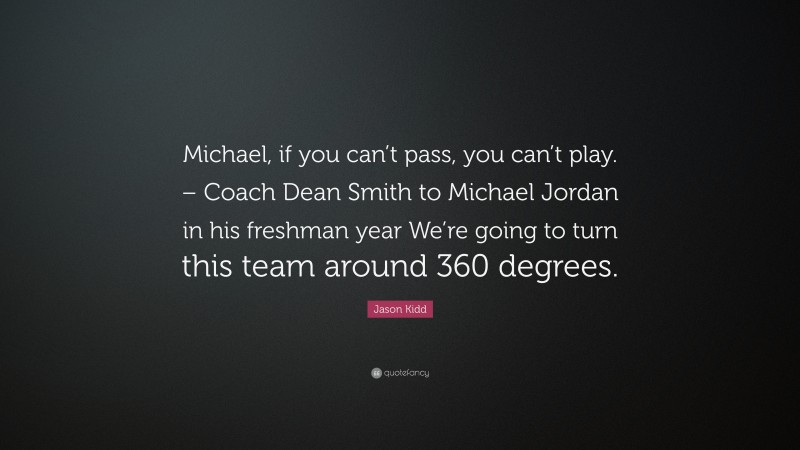 Jason Kidd Quote: “Michael, if you can’t pass, you can’t play. – Coach Dean Smith to Michael Jordan in his freshman year We’re going to turn this team around 360 degrees.”