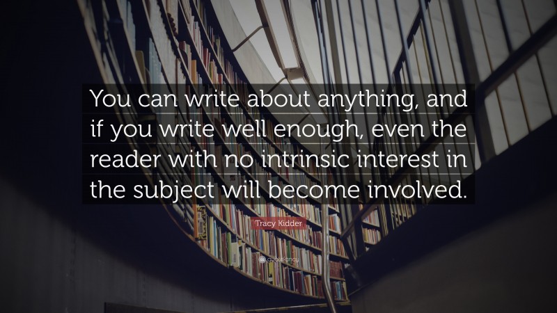 Tracy Kidder Quote: “You can write about anything, and if you write well enough, even the reader with no intrinsic interest in the subject will become involved.”