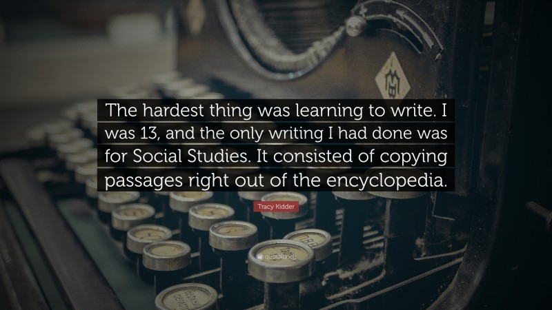Tracy Kidder Quote: “The hardest thing was learning to write. I was 13, and the only writing I had done was for Social Studies. It consisted of copying passages right out of the encyclopedia.”