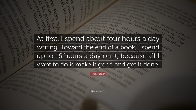 Tracy Kidder Quote: “At first, I spend about four hours a day writing. Toward the end of a book, I spend up to 16 hours a day on it, because all I want to do is make it good and get it done.”