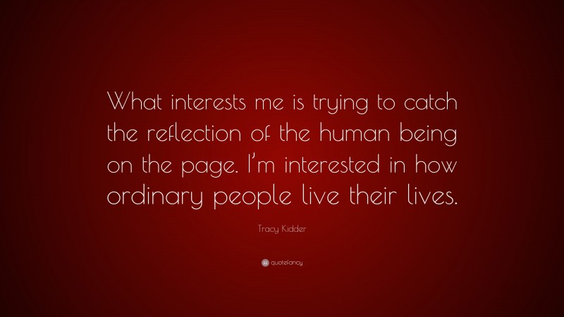 Tracy Kidder Quote: “What interests me is trying to catch the reflection of the human being on the page. I’m interested in how ordinary people live their lives.”