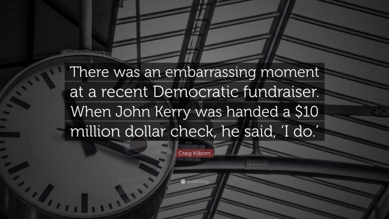 Craig Kilborn Quote: “There was an embarrassing moment at a recent Democratic fundraiser. When John Kerry was handed a $10 million dollar check, he said, ‘I do.’”