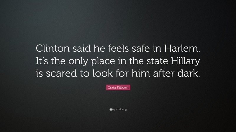 Craig Kilborn Quote: “Clinton said he feels safe in Harlem. It’s the only place in the state Hillary is scared to look for him after dark.”