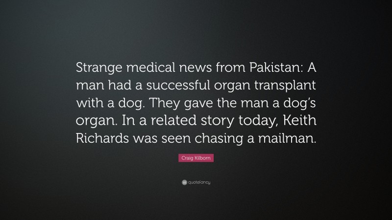 Craig Kilborn Quote: “Strange medical news from Pakistan: A man had a successful organ transplant with a dog. They gave the man a dog’s organ. In a related story today, Keith Richards was seen chasing a mailman.”