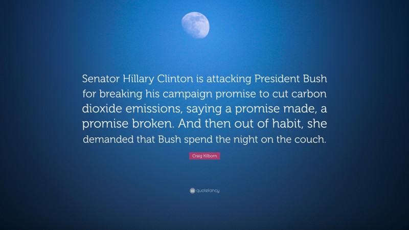 Craig Kilborn Quote: “Senator Hillary Clinton is attacking President Bush for breaking his campaign promise to cut carbon dioxide emissions, saying a promise made, a promise broken. And then out of habit, she demanded that Bush spend the night on the couch.”
