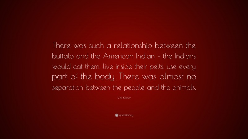 Val Kilmer Quote: “There was such a relationship between the buffalo and the American Indian – the Indians would eat them, live inside their pelts, use every part of the body. There was almost no separation between the people and the animals.”
