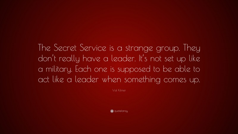 Val Kilmer Quote: “The Secret Service is a strange group. They don’t really have a leader. It’s not set up like a military. Each one is supposed to be able to act like a leader when something comes up.”