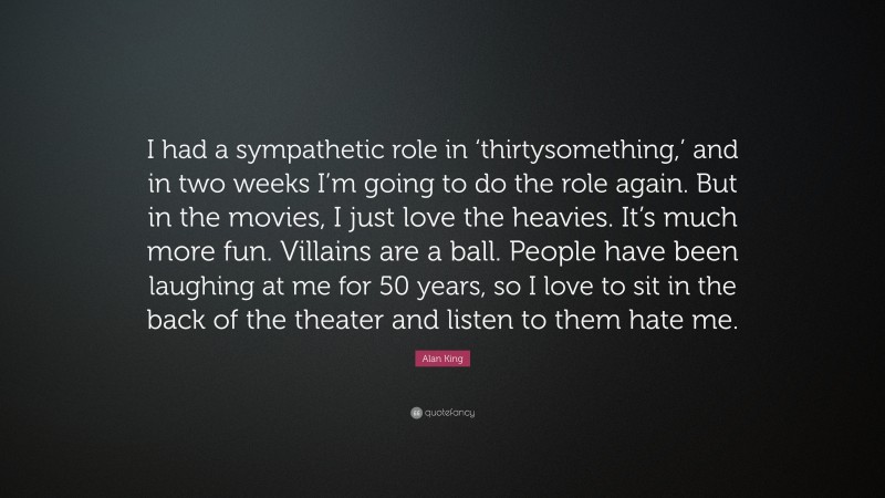 Alan King Quote: “I had a sympathetic role in ‘thirtysomething,’ and in two weeks I’m going to do the role again. But in the movies, I just love the heavies. It’s much more fun. Villains are a ball. People have been laughing at me for 50 years, so I love to sit in the back of the theater and listen to them hate me.”