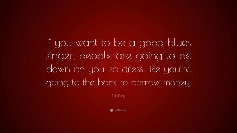 B. B. King Quote: “If you want to be a good blues singer, people are going to be down on you, so dress like you’re going to the bank to borrow money.”