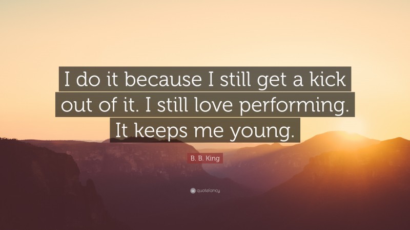 B. B. King Quote: “I do it because I still get a kick out of it. I still love performing. It keeps me young.”
