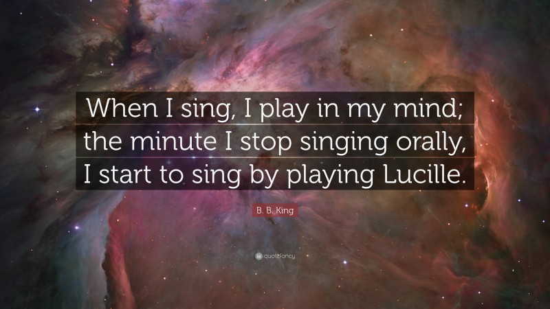 B. B. King Quote: “When I sing, I play in my mind; the minute I stop singing orally, I start to sing by playing Lucille.”