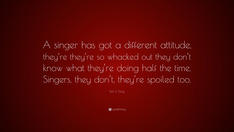 Ben E. King Quote: “A singer has got a different attitude, they’re they’re so whacked out they don’t know what they’re doing half the time. Singers, they don’t, they’re spoiled too.”