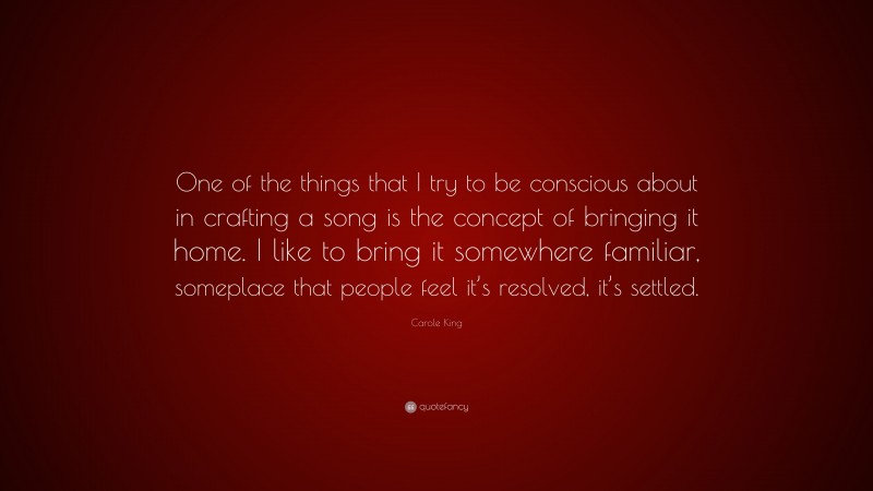 Carole King Quote: “One of the things that I try to be conscious about in crafting a song is the concept of bringing it home. I like to bring it somewhere familiar, someplace that people feel it’s resolved, it’s settled.”