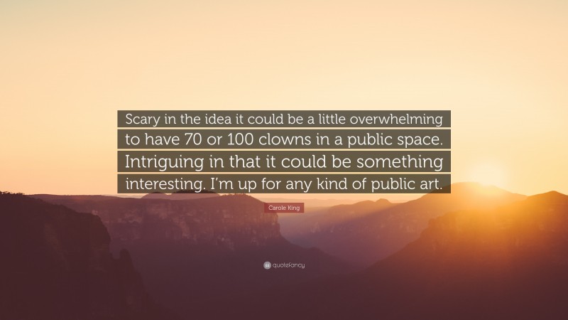 Carole King Quote: “Scary in the idea it could be a little overwhelming to have 70 or 100 clowns in a public space. Intriguing in that it could be something interesting. I’m up for any kind of public art.”