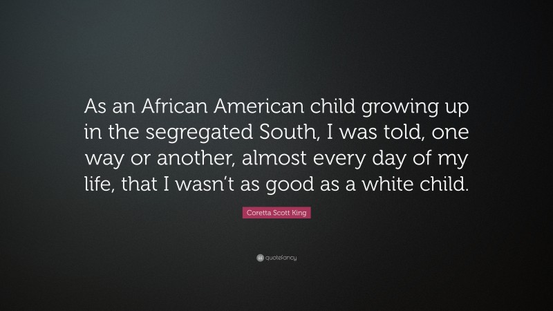Coretta Scott King Quote: “As an African American child growing up in the segregated South, I was told, one way or another, almost every day of my life, that I wasn’t as good as a white child.”