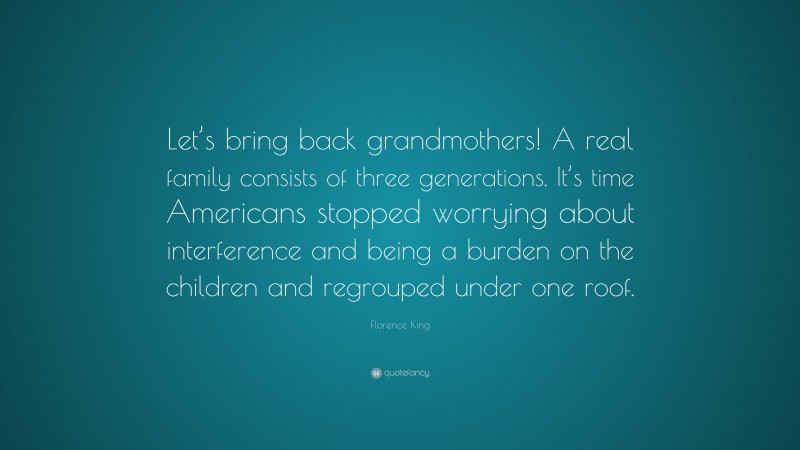 Florence King Quote: “Let’s bring back grandmothers! A real family consists of three generations. It’s time Americans stopped worrying about interference and being a burden on the children and regrouped under one roof.”