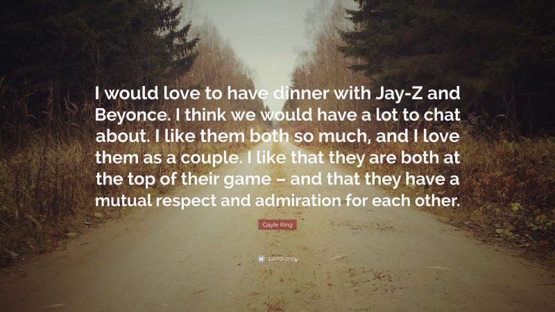 Gayle King Quote: “I would love to have dinner with Jay-Z and Beyonce. I think we would have a lot to chat about. I like them both so much, and I love them as a couple. I like that they are both at the top of their game – and that they have a mutual respect and admiration for each other.”