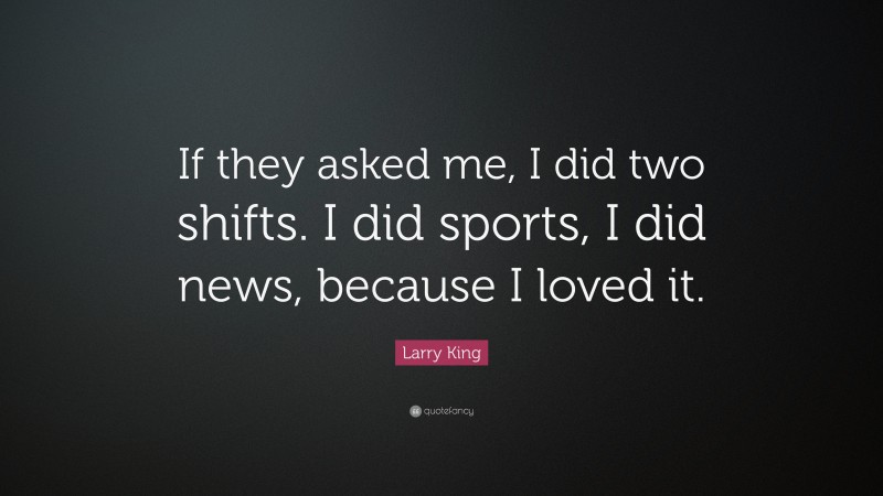 Larry King Quote: “If they asked me, I did two shifts. I did sports, I did news, because I loved it.”