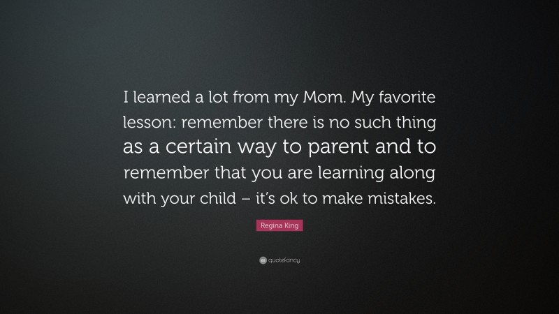 Regina King Quote: “I learned a lot from my Mom. My favorite lesson: remember there is no such thing as a certain way to parent and to remember that you are learning along with your child – it’s ok to make mistakes.”